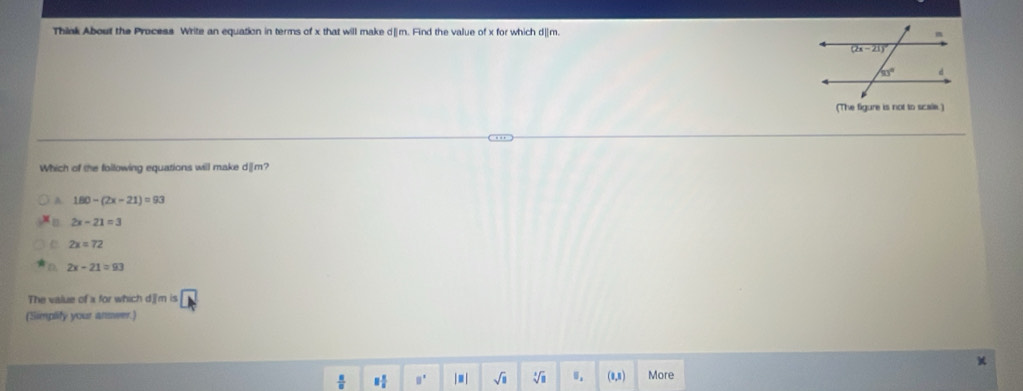 Think About the Process Write an equation in terms of x that will make d[m. Find the value of x for which d|m. 
(The figure is not to scae.)
Which of the following equations will make d|m?
A 180-(2x-21)=93
[] 2x-21=3
2x=72
D 2x-21=93
The value of a for which d][m is □
(Simplify your answer.)
 8/8  1 1/5  □° |≡| sqrt(□ ) sqrt[3](□ ) 0. (1,1) More