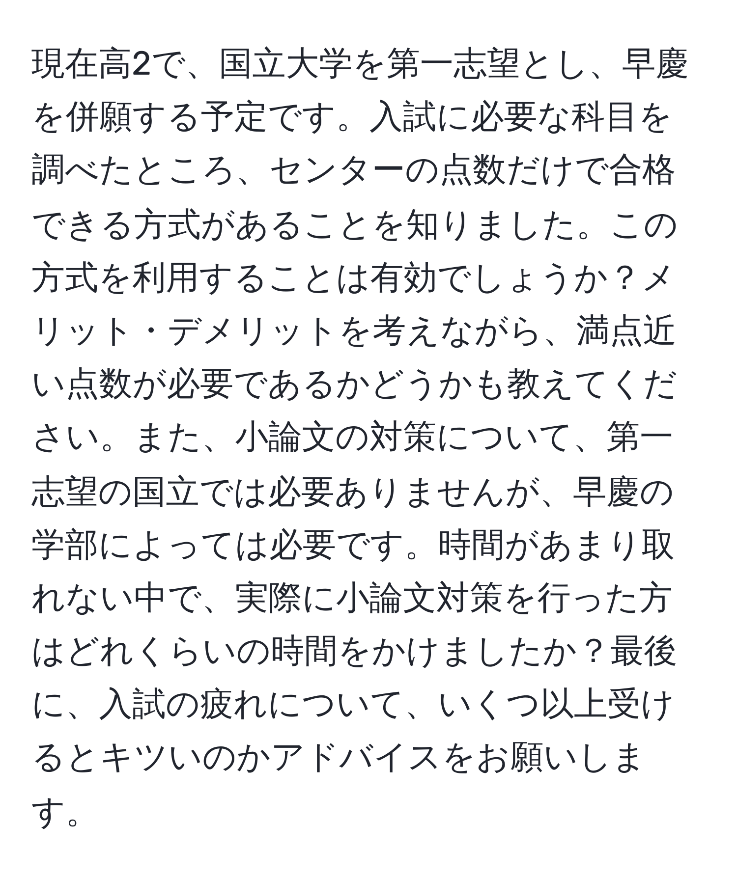 現在高2で、国立大学を第一志望とし、早慶を併願する予定です。入試に必要な科目を調べたところ、センターの点数だけで合格できる方式があることを知りました。この方式を利用することは有効でしょうか？メリット・デメリットを考えながら、満点近い点数が必要であるかどうかも教えてください。また、小論文の対策について、第一志望の国立では必要ありませんが、早慶の学部によっては必要です。時間があまり取れない中で、実際に小論文対策を行った方はどれくらいの時間をかけましたか？最後に、入試の疲れについて、いくつ以上受けるとキツいのかアドバイスをお願いします。