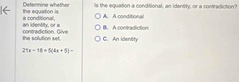 Determine whether Is the equation a conditional, an identity, or a contradiction?
the equation is
a conditional, A. A conditional
an identity, or a B. A contradiction
contradiction. Give
the solution set. C. An identity
21x-18=5(4x+5)-