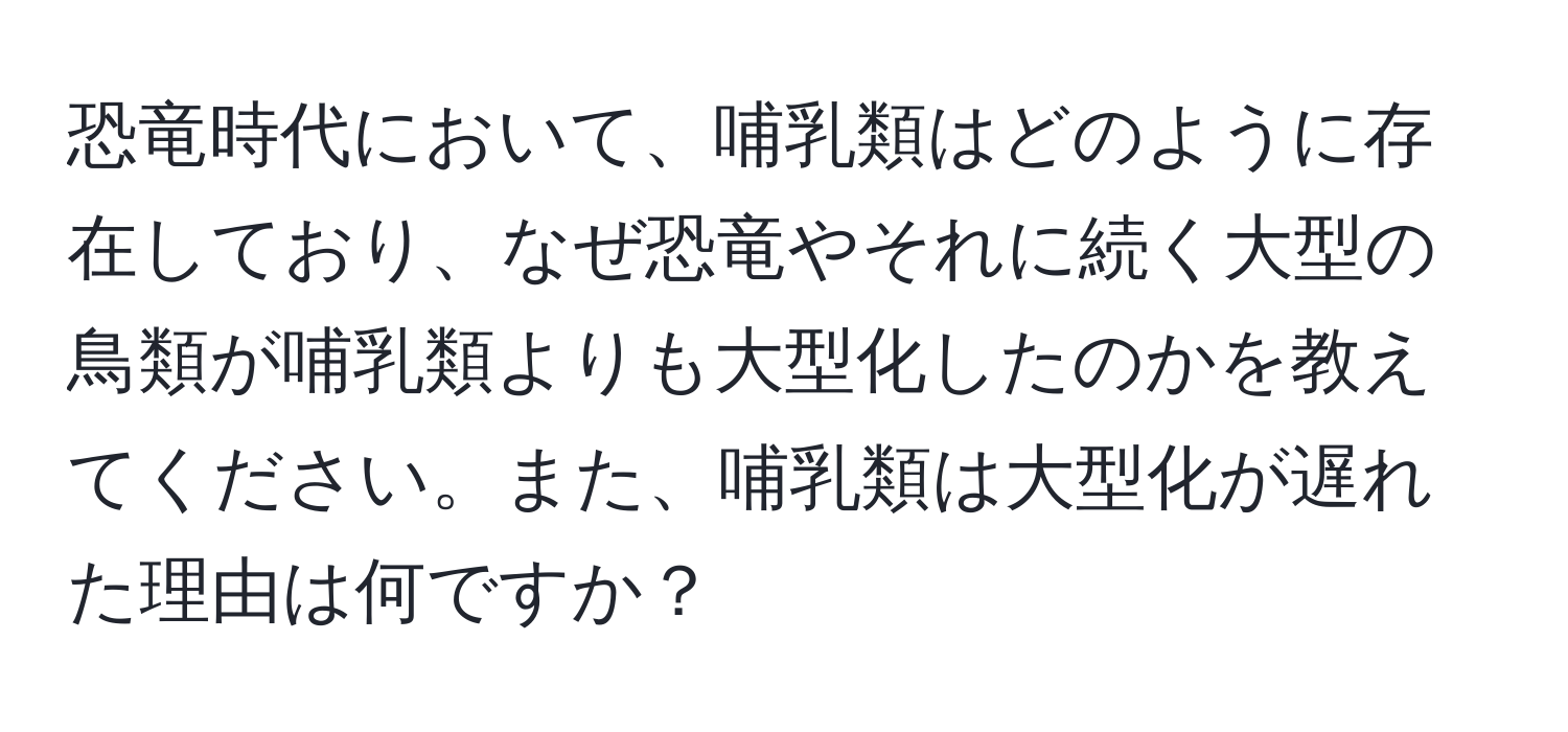 恐竜時代において、哺乳類はどのように存在しており、なぜ恐竜やそれに続く大型の鳥類が哺乳類よりも大型化したのかを教えてください。また、哺乳類は大型化が遅れた理由は何ですか？