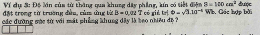 Ví dụ 3: Độ lớn của từ thông qua khung dây phẳng, kín có tiết diện S=100cm^2 được 
đặt trong từ trường đều, cảm ứng từ B=0,02T có giá trị Phi =sqrt(3).10^(-4)Wb. Góc hợp bởi 
các đường sức từ với mặt phẳng khung dây là bao nhiêu độ ?