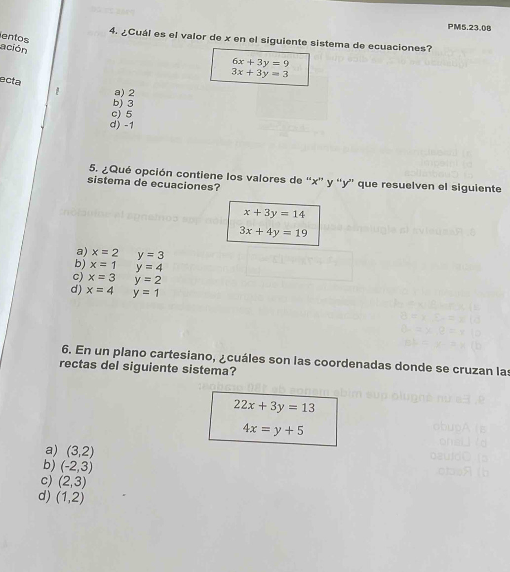 PM5.23.08
ientos
4. ¿Cuál es el valor de x en el siguiente sistema de ecuaciones?
ación
6x+3y=9
ecta
3x+3y=3
a) 2
b) 3
c) 5
d) -1
5. ¿Qué opción contiene los valores de “ x ” y “ y ” que resuelven el siguiente
sistema de ecuaciones?
x+3y=14
3x+4y=19
a) x=2 y=3
b) x=1 y=4
c) x=3 y=2
d) x=4 y=1
6. En un plano cartesiano, ¿cuáles son las coordenadas donde se cruzan las
rectas del siguiente sistema?
22x+3y=13
4x=y+5
a) (3,2)
b) (-2,3)
c) (2,3)
d) (1,2)