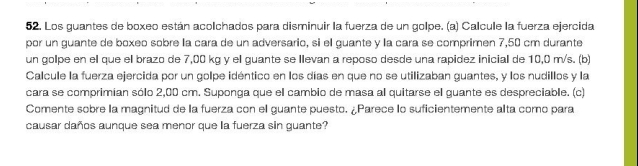 Los guantes de boxeo están acolchados para disminuir la fuerza de un golpe. (a) Calcule la fuerza ejercida 
por un guante de boxeo sobre la cara de un adversario, si el guante y la cara se comprimen 7,50 cm durante 
un golpe en el que ell brazo de 7,00 kg y el guante se Ilevan a reposo desde una rapidez inicial de 10,0 m/s. (b) 
Calcule la fuerza ejercida por un golpe idéntico en los días en que no se utilizaban guantes, y los nudillos y la 
cara se comprimían sólo 2,00 cm. Suponga que el cambio de masa al quitarse el guante es despreciable. (c) 
Comente sobre la magnitud de la fuerza con el guante puesto. ¿Parece lo suficientemente alta como para 
causar daños aunque sea menor que la fuerza sin guante?