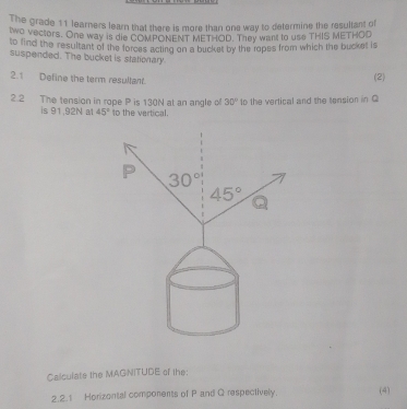 The grade 11 learners learn that there is more than one way to determine the resultant of
two vectors. One way is die COMPONENT METHOD. They want to use THIS METHOD
to find the resultant of the forces acting on a bucket by the ropes from which the bucket is
suspended. The bucket is stationary
2.1 Define the term resultant. (2)
2.2 The tension in rope P is 130N at an angle o 30° to the vertical and the tension in Q
is 91,92N al 45° to the vertical.
Calculate the MAGNITUDE of the:
2.2.1 Horizontal components of P and Q respectively. (4)