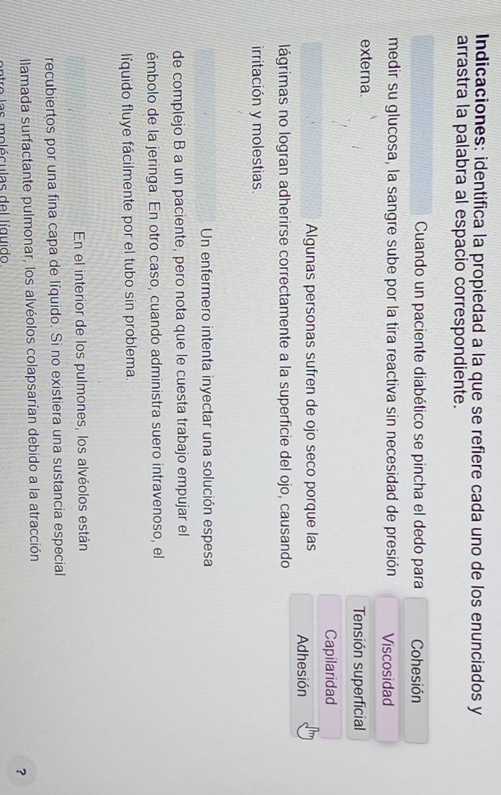 Indicaciones: identifica la propiedad a la que se refiere cada uno de los enunciados y
arrastra la palabra al espacio correspondiente.
Cuando un paciente diabético se pincha el dedo para Cohesión
medir su glucosa, la sangre sube por la tira reactiva sin necesidad de presión Viscosidad
externa.
Tensión superficial
Capilaridad
Algunas personas sufren de ojo seco porque las
Adhesión
lágrimas no logran adherirse correctamente a la superficie del ojo, causando
irritación y molestias.
Un enfermero intenta inyectar una solución espesa
de complejo B a un paciente, pero nota que le cuesta trabajo empujar el
émbolo de la jeringa. En otro caso, cuando administra suero intravenoso, el
líquido fluye fácilmente por el tubo sin problema.
En el interior de los pulmones, los alvéolos están
recubiertos por una fina capa de líquido. Si no existiera una sustancia especial
llamada surfactante pulmonar, los alvéolos colapsarían debido a la atracción
?
atro l a s mo lé culas de l lí guido
