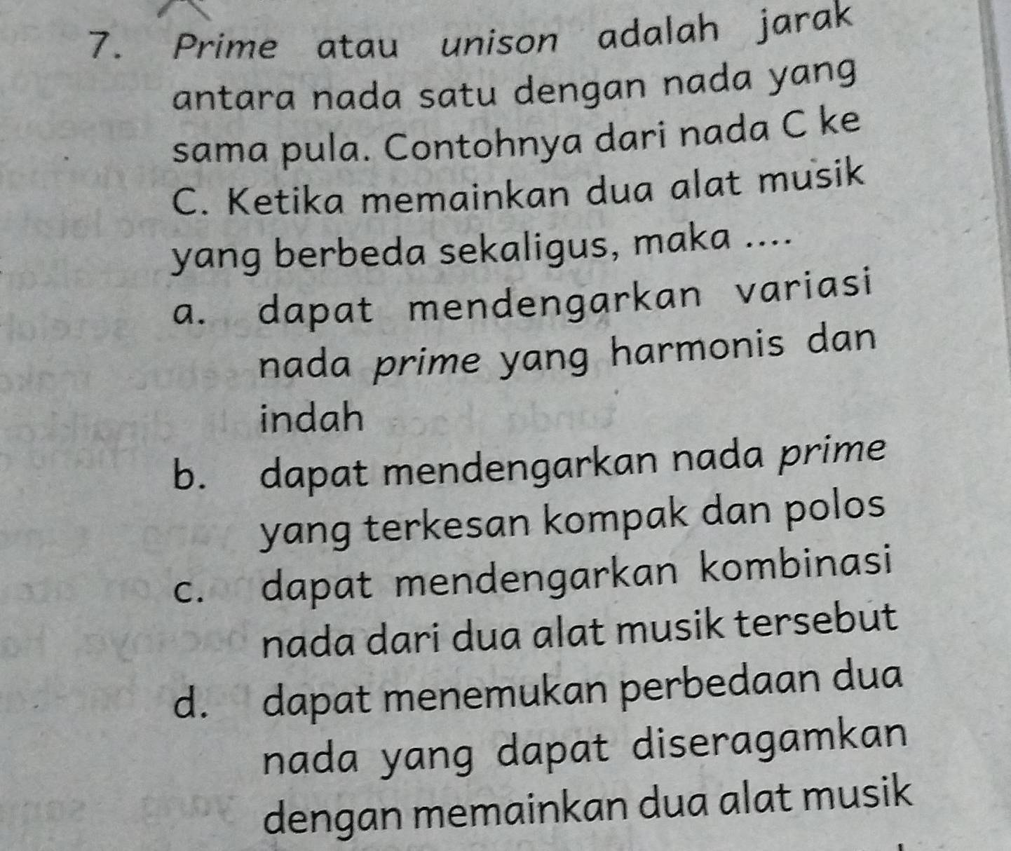 Prime atau unison adalah jarak
antara nada satu dengan nada yang 
sama pula. Contohnya dari nada C ke
C. Ketika memainkan dua alat musik
yang berbeda sekaligus, maka ....
a. dapat mendengarkan variasi
nada prime yang harmonis dan
indah
b. dapat mendengarkan nada prime
yang terkesan kompak dan polos
c. dapat mendengarkan kombinasi
nada dari dua alat musik tersebut
d. dapat menemukan perbedaan dua
nada yang dapat diseragamkan
dengan memainkan dua alat musik