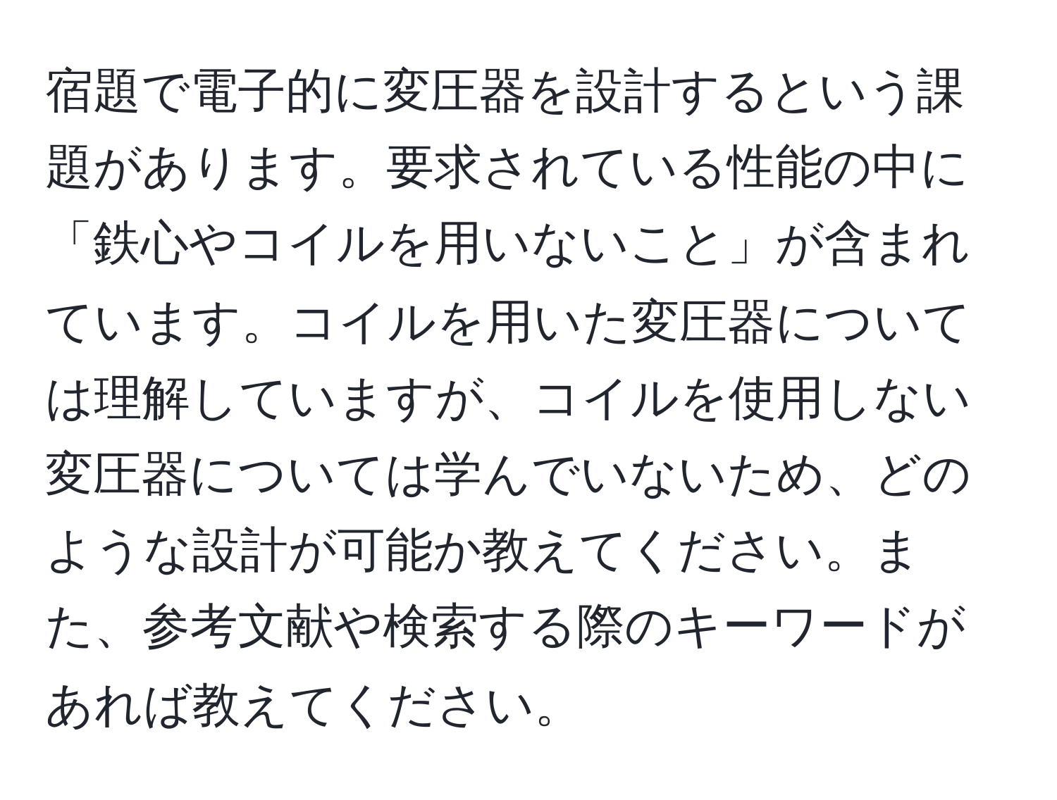 宿題で電子的に変圧器を設計するという課題があります。要求されている性能の中に「鉄心やコイルを用いないこと」が含まれています。コイルを用いた変圧器については理解していますが、コイルを使用しない変圧器については学んでいないため、どのような設計が可能か教えてください。また、参考文献や検索する際のキーワードがあれば教えてください。