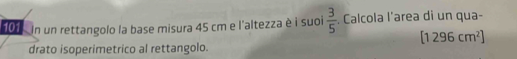 101 In un rettangolo la base misura 45 cm e l'altezza è i suoi  3/5 . Calcola l’area di un qua-
[1296cm^2]
drato isoperimetrico al rettangolo.