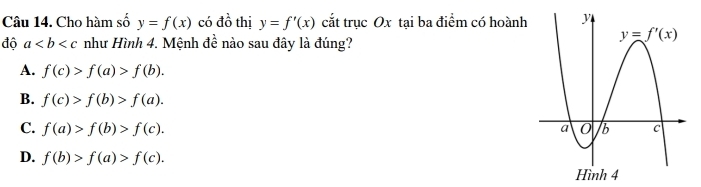 Cho hàm số y=f(x) có dhat o thị y=f'(x) cắt trục Ox tại ba điểm có hoành
độ a như Hình 4. Mệnh đề nào sau đây là đúng?
A. f(c)>f(a)>f(b).
B. f(c)>f(b)>f(a).
C. f(a)>f(b)>f(c).
D. f(b)>f(a)>f(c).