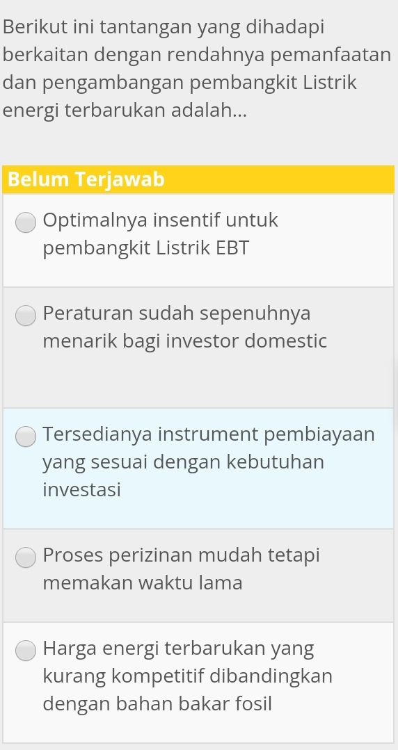 Berikut ini tantangan yang dihadapi
berkaitan dengan rendahnya pemanfaatan
dan pengambangan pembangkit Listrik
energi terbarukan adalah...
Belum Terjawab
Optimalnya insentif untuk
pembangkit Listrik EBT
Peraturan sudah sepenuhnya
menarik bagi investor domestic
Tersedianya instrument pembiayaan
yang sesuai dengan kebutuhan
investasi
Proses perizinan mudah tetapi
memakan waktu lama
Harga energi terbarukan yang
kurang kompetitif dibandingkan
dengan bahan bakar fosil