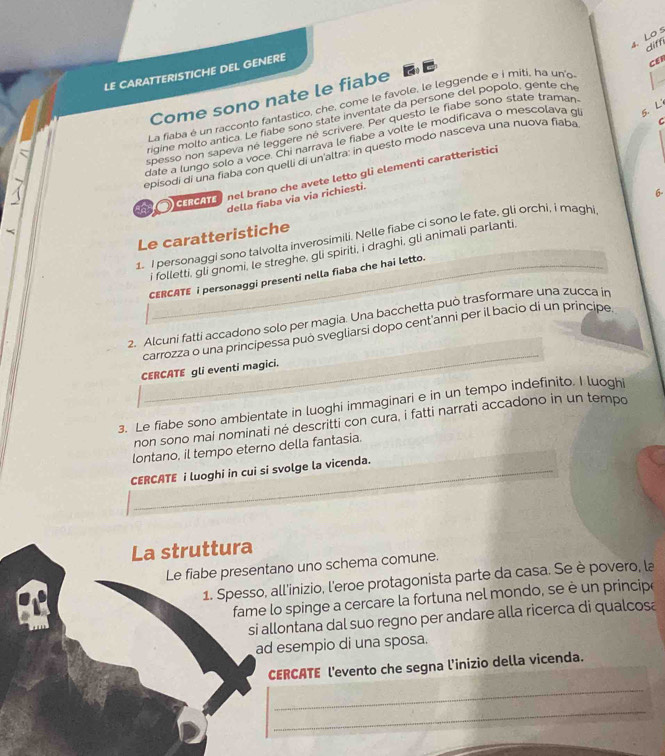 Lo s
diff
LE CARATTERISTICHE DEL GENERE
Come sono nate le fiabe  
CER
La fiaba é un racconto fantastico, che, come le favole, le leggende e i miti, ha un'o
rigine molto antica. Le fiabe sono state inventate da persone del popolo, gente ch
C
spesso non sapeva né leggere né scrivere. Per questo le fiabe sono state traman
date a lungo solo a voce. Chi narrava le fiabe a volte le modificava o mescolava gi 5. L
episodi di una fiaba con quelli di un'altra: in questo modo nasceva una nuova fiaba
cercate  nel brano che avete letto gli elementi caratteristici
della fiaba via via richiesti.
1 I personaggi sono talvolta inverosimili. Nelle fiabe ci sono le fate, gli orchi, í maghi 6.
Le caratteristiche
i folletti, gli gnomi, le streghe, gli spiriti, i draghi, gli animali parlanti.
CERCATE i personaggi presenti nella fiaba che hai letto.
2. Alcuni fatti accadono solo per magia. Una bacchetta può trasformare una zucca in
carrozza o una principessa può svegliarsi dopo cent'anni per il bacio di un príncipe
CERCATE gli eventi magici.
3. Le fiabe sono ambientate in luoghi immaginari e in un tempo indefinito. I luogh
non sono mai nominati né descritti con cura, i fatti narrati accadono in un tempo
lontano, il tempo eterno della fantasia.
_
CERCATE i luoghi in cui si svolge la vicenda.
La struttura
Le fiabe presentano uno schema comune.
1. Spesso, all'inizio, l'eroe protagonista parte da casa. Se è povero, la
fame lo spinge a cercare la fortuna nel mondo, se è un princip
si allontana dal suo regno per andare alla ricerca di qualcosa
ad esempio di una sposa.
CERCATE l'evento che segna l'inizio della vicenda.
_
_
_