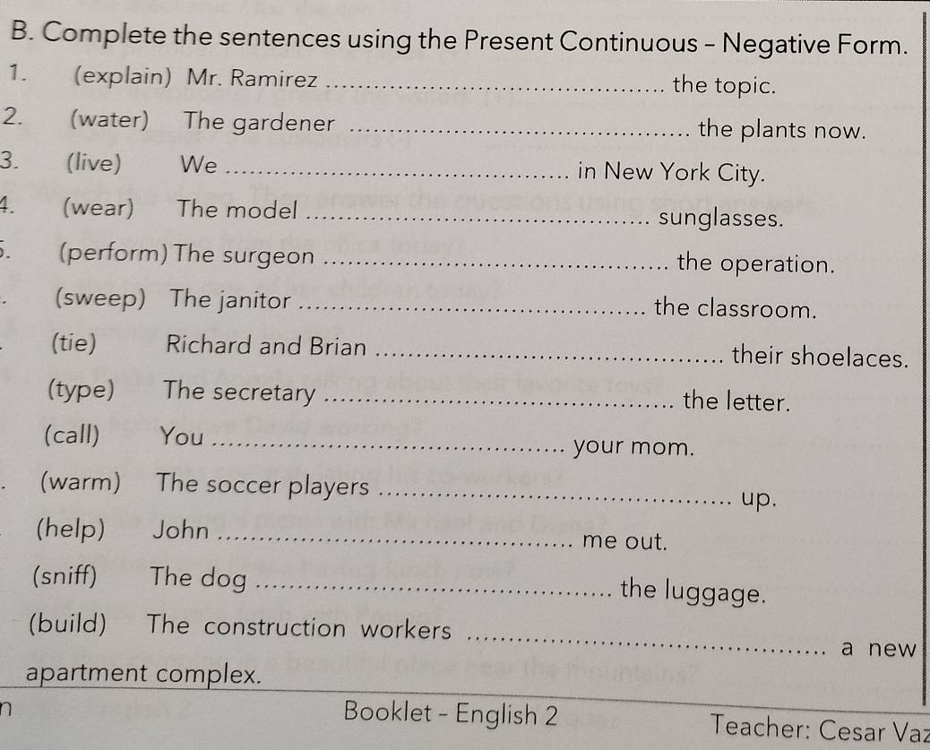 Complete the sentences using the Present Continuous - Negative Form. 
1. (explain) Mr. Ramirez _the topic. 
2. (water) The gardener _the plants now. 
3. (live) We _in New York City. 
4. (wear) The model _sunglasses. 
5. (perform) The surgeon _the operation. 
(sweep) The janitor_ 
the classroom. 
(tie) Richard and Brian _their shoelaces. 
(type) The secretary _the letter. 
(call) You_ 
your mom. 
(warm) The soccer players_ 
up. 
(help) John _me out. 
(sniff) The dog_ 
the luggage. 
(build) The construction workers _a new 
apartment complex. 
n 
Booklet - English 2 Teacher: Cesar Vaz