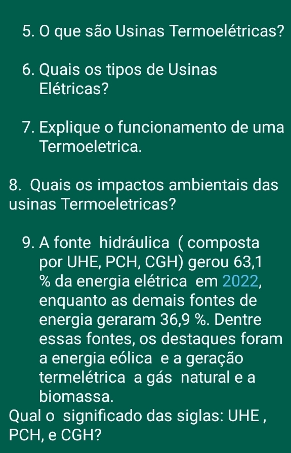 que são Usinas Termoelétricas? 
6. Quais os tipos de Usinas 
Elétricas? 
7. Explique o funcionamento de uma 
Termoeletrica. 
8. Quais os impactos ambientais das 
usinas Termoeletricas? 
9. A fonte hidráulica ( composta 
por UHE, PCH, CGH) gerou 63,1
% da energia elétrica em 2022, 
enquanto as demais fontes de 
energia geraram 36,9 %. Dentre 
essas fontes, os destaques foram 
a energia eólica e a geração 
termelétrica a gás natural e a 
biomassa. 
Qual o significado das siglas: UHE , 
PCH, e CGH?