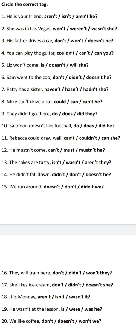 Circle the correct tag. 
1. He is your friend, aren't / isn't / amn't he? 
2. She was in Las Vegas, won’t / weren’t / wasn’t she? 
3. His father drives a car, don’t / won’t / doesn't he? 
4. You can play the guitar, couldn't / can't / can you? 
5. Liz won't come, is / doesn't / will she? 
6. Sam went to the zoo, don't / didn't / doesn't he? 
7. Patty has a sister, haven’t / hasn’t / hadn't she? 
8. Mike can't drive a car, could / can / can't he? 
9. They didn't go there, do / does / did they? 
10. Salomon doesn't like football, do / does / did he? 
11. Rebecca could draw well, can't / couldn’t / can she? 
12. He mustn’t come, can’t / must / mustn’t he? 
13. The cakes are tasty, isn't / wasn’t / aren't they? 
14. He didn't fall down, didn't / don’t / doesn't he? 
15. We run around, doesn't / don't / didn't we? 
16. They will train here, don't / didn't / won't they? 
17. She likes ice-cream, don’t / didn't / doesn’t she? 
18. It is Monday, aren’t / isn’t / wasn’t it? 
19. He wasn't at the lesson, is / were / was he? 
20. We like coffee, don't / doesn't / won't we?