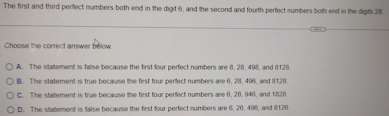 The first and third perfect numbers both end in the digit 6, and the second and fourth perfect numbers both end in the digits 28.
Choose the correct answer below.
A. The statement is false because the first four perfect numbers are 8, 28, 498, and 8128.
B. The statement is true because the first four perfect numbers are 6, 28, 496, and 8128.
C. The statement is true because the first four perfect numbers are 6, 28, 946, and 1828.
D. The statement is false because the first four perfect numbers are 6, 26, 496, and 8126.