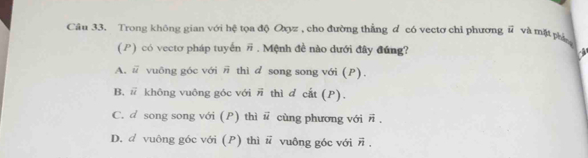 Trong không gian với hệ tọa độ Oxyz , cho đường thẳng đ có vectơ chỉ phương vector u và mặt phầng
(P) có vectơ pháp tuyến vector n. Mệnh đề nào dưới đây đúng?
A. overline u vuông góc với overline n thì d song song với (P).
B. vector u không vuông góc với # thì d cắt (P).
C. d song song với (P) thì vector u cùng phương với vector n.
D. d vuông góc với (P) thì vector u vuông góc với vector n.