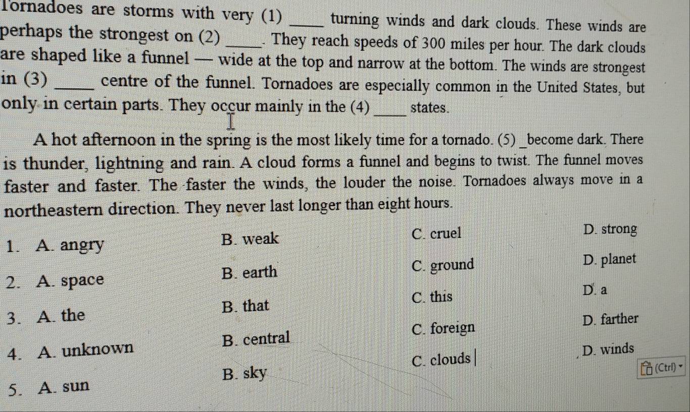 Tornadoes are storms with very (1) _turning winds and dark clouds. These winds are
perhaps the strongest on (2) _. They reach speeds of 300 miles per hour. The dark clouds
are shaped like a funnel — wide at the top and narrow at the bottom. The winds are strongest
in (3) _centre of the funnel. Tornadoes are especially common in the United States, but
only in certain parts. They occur mainly in the (4) _states.
A hot afternoon in the spring is the most likely time for a tornado. (5) _become dark. There
is thunder, lightning and rain. A cloud forms a funnel and begins to twist. The funnel moves
faster and faster. The faster the winds, the louder the noise. Tornadoes always move in a
northeastern direction. They never last longer than eight hours.
1. A. angry
B. weak C. cruel
D. strong
2. A. space B. earth
C. ground D. planet
C. this
D. a
B. that
3. A. the
B. central
C. foreign D. farther
4. A. unknown D. winds
C. clouds|
B. sky
(Ctrl)▼
5. A. sun