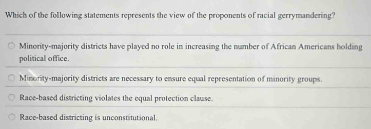 Which of the following statements represents the view of the proponents of racial gerrymandering?
Minority-majority districts have played no role in increasing the number of African Americans holding
political office.
Minority-majority districts are necessary to ensure equal representation of minority groups.
Race-based districting violates the equal protection clause.
Race-based districting is unconstitutional.