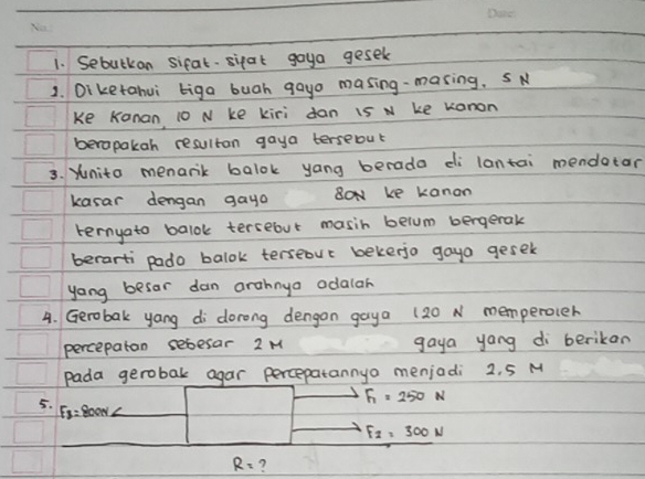 Sebutkan sifal- sipat goya gesek 
1. Diketahui biga bugh gayo masing-masing. S N 
Ke Kanan 10 N ke kiri dan 15 N ke Kanon 
berapakah resultan gaya terseout 
3. Yunito menanik balok yang berada di lantai mendotar 
kasar dengan gayo Box ke kanan 
ternyato balok tersebut masih belum bergerak 
berarti pado balok terseour bekerjo gayo gesel 
yong besar dan arahnya odalar 
4. Gerobak yang di dorong dengon gaya (20 N memperoler 
percepaton sebesar 2 M gaya yong di berikan 
pada gerobak agar percepatannya menjadi 2. 5 M
5.
F_1=250N
F_3=800N
F_2=300N
R= 7