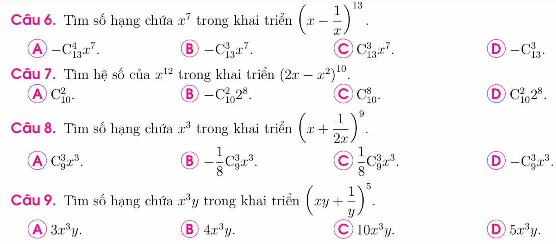 Tìm số hạng chứa x^7 trong khai triển (x- 1/x )^13.
A -C_(13)^4x^7.
B -C_(13)^3x^7.
C C_(13)^3x^7.
D -C_(13)^3. 
Câu 7. Tìm hệ số của x^(12) trong khai triển (2x-x^2)^10.
A C_(10)^2.
B -C_(10)^22^8.
C C_(10)^8.
D C_(10)^22^8. 
Câu 8. Tìm số hạng chứa x^3 trong khai triển (x+ 1/2x )^9.
A C_9^(3x^3).
B - 1/8 C_9^(3x^3).
C  1/8 C_9^(3x^3).
D -C_9^(3x^3). 
Câu 9. Tìm số hạng chứa x^3y trong khai triển (xy+ 1/y )^5.
A 3x^3y.
B 4x^3y.
C 10x^3y.
D 5x^3y.