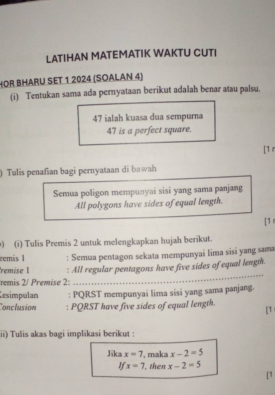 LATIHAN MATEMATIK WAKTU CUTI 
HOR BHARU SET 1 2024 (SOALAN 4) 
(i) Tentukan sama ada pernyataan berikut adalah benar atau palsu. 
47 ialah kuasa dua sempurna
47 is a perfect square. 
[1 r 
) Tulis penafian bagi pernyataan di bawah 
Semua poligon mempunyai sisi yang sama panjang 
All polygons have sides of equal length. 
[1 r 
) (i) Tulis Premis 2 untuk melengkapkan hujah berikut. 
remis 1 
: Semua pentagon sekata mempunyai lima sisi yang sama 
_ 
remise 1 
: All regular pentagons have five sides of equal length. 
remis 2/ Premise 2: 
Kesimpulan : PQRST mempunyai lima sisi yang sama panjang. 
Conclusion : PQRST have five sides of equal length. 
[1 
ii) Tulis akas bagi implikasi berikut : 
Jika x=7 , maka x-2=5
If x=7 , then x-2=5
[1