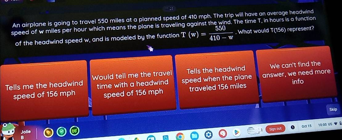 An airplane is going to travel 550 miles at a planned speed of 410 mph. The trip will have an average headwind
speed of w miles per hour which means the plane is traveling against the wind. The time T, in hours is a function
of the headwind speed w, and is modeled by the function T(w)= 550/410-w . What would T(156) represent?
Would tell me the travel Tells the headwind We can't find the
Tells me the headwind time with a headwind speed when the plane answer, we need more
speed of 156 mph speed of 156 mph traveled 156 miles info
Skip
1
Jolie
Sign out Oct 15 10:00 US
B