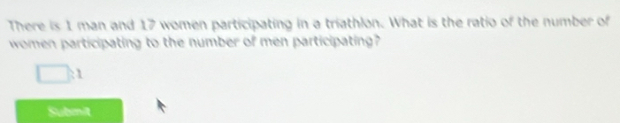 There is 1 man and 17 women participating in a triathlon. What is the ratio of the number of 
women participating to the number of men participating?
1
Subinit