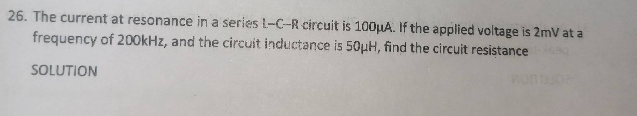 The current at resonance in a series L-C-R circuit is 100μA. If the applied voltage is 2mV at a 
frequency of 200kHz, and the circuit inductance is 50μH, find the circuit resistance 
SOLUTION