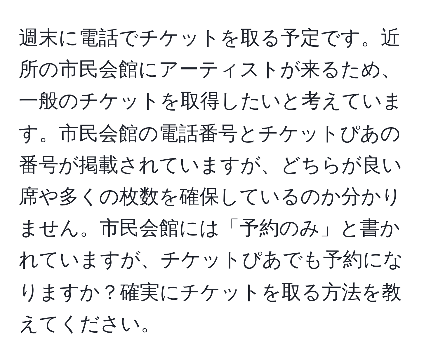 週末に電話でチケットを取る予定です。近所の市民会館にアーティストが来るため、一般のチケットを取得したいと考えています。市民会館の電話番号とチケットぴあの番号が掲載されていますが、どちらが良い席や多くの枚数を確保しているのか分かりません。市民会館には「予約のみ」と書かれていますが、チケットぴあでも予約になりますか？確実にチケットを取る方法を教えてください。