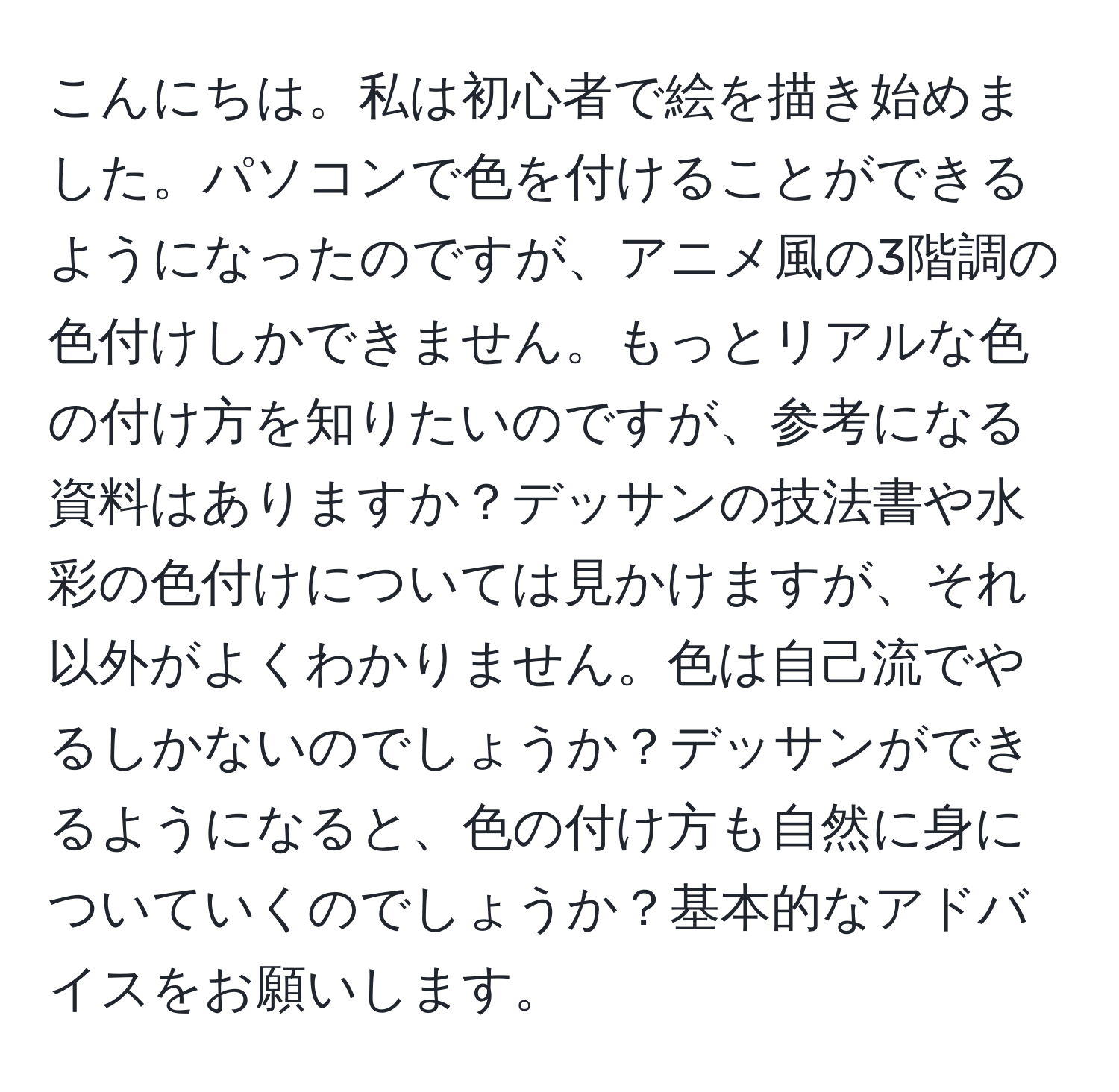 こんにちは。私は初心者で絵を描き始めました。パソコンで色を付けることができるようになったのですが、アニメ風の3階調の色付けしかできません。もっとリアルな色の付け方を知りたいのですが、参考になる資料はありますか？デッサンの技法書や水彩の色付けについては見かけますが、それ以外がよくわかりません。色は自己流でやるしかないのでしょうか？デッサンができるようになると、色の付け方も自然に身についていくのでしょうか？基本的なアドバイスをお願いします。