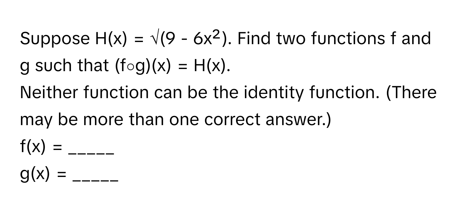 Suppose  H(x) = √(9 - 6x²). Find two functions f and g such that (f∘g)(x) = H(x). 

Neither function can be the identity function. (There may be more than one correct answer.) 
f(x) = _____ 
g(x) = _____