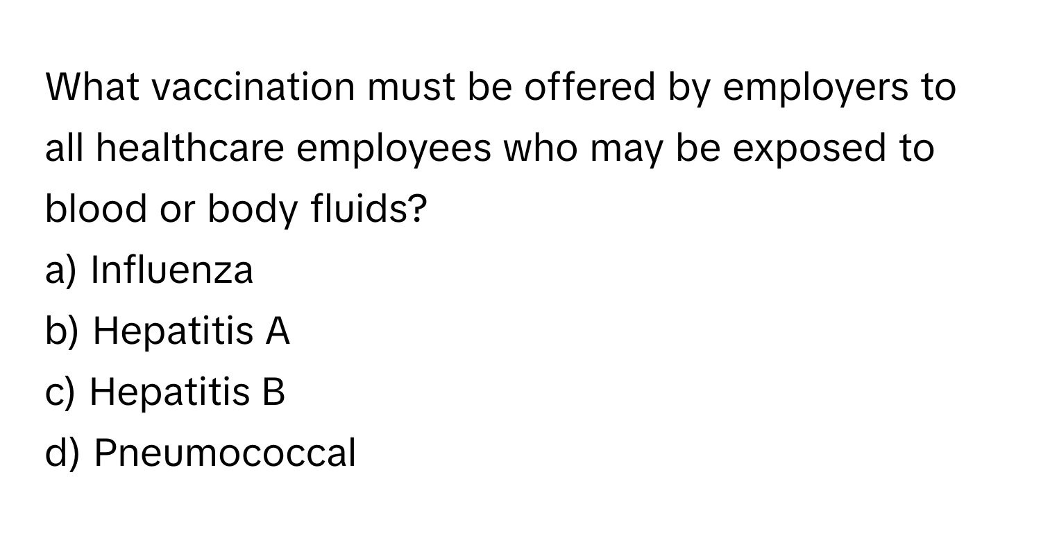 What vaccination must be offered by employers to all healthcare employees who may be exposed to blood or body fluids? 

a) Influenza 
b) Hepatitis A 
c) Hepatitis B 
d) Pneumococcal