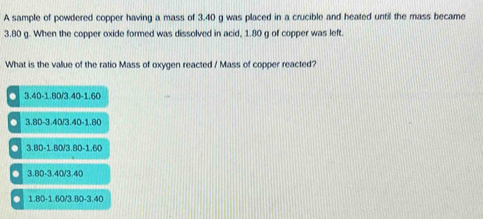 A sample of powdered copper having a mass of 3.40 g was placed in a crucible and heated until the mass became
3.80 g. When the copper oxide formed was dissolved in acid, 1.80 g of copper was left.
What is the value of the ratio Mass of oxygen reacted / Mass of copper reacted?
3.40-1.80/3.40-1.60
3.80-3.40/3.40-1.80 . 3.80-1.80/3.80-1.60 . 3.80-3.40/3.40 . 1.80-1.60/3.80-3.40