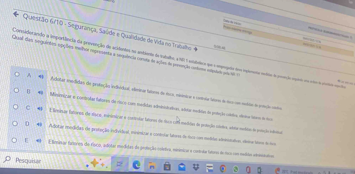 Cata de inido
Questão 6/10 - Segurança, Saúde e Qualidade de Vida no Trabalho 048
POTOCOLD WERTSN ?
Prazo máximo enrega 
( (
Qual das seguintes opções melhor representa a sequência correta de ações de prevenção conforme estipulado pela NFR 17
Considerando a importância da prevenção de acidentes no ambiente de trabalho, a NR 1 estabelece que o empregador deve implementar mexdidas de prevenção sepándo uma erdem de prividale especião

A Adotar medidas de proteção individual, eliminar fatores de risco, minimizar e controlar fatores de risco com medidas de proteção coletiva
B Minimizar e controlar fatores de risco com medidas administrativas, adotar medidas de proteção coletiva, efiminar fatores de vísco
C Eliminar fatores de risco, minimizar e controlar fatores de risco com medidas de proteção coletiva, adotar medidas de proteção individual
D Adotar medidas de proteção individual, minimizar e controlar fatores de risco com medidas administrativas, eliminar fatores de risco
E Eliminar fatores de risco, adotar medidas de proteção coletiva, minimizar e controlar fatores de risco com medidas administrativas
Pesquisar
28°C. Poved emoctoradn