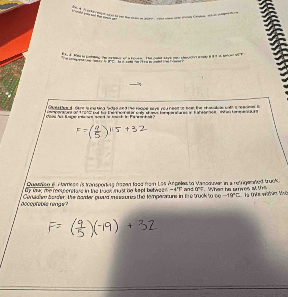 EX. 4 A cake recipe says to set the eiven at 350k Your oven ony shows Calsius. What temperature 
should you set this oven at ? 
Ex. 5 Rex is painting the exterior of a house. The paint says you shouldn't apply it if it is below 45°F
The temperature today is 0°C Is it safe for Rex to paint the house? 
Question 4 Stan is making fudge and the recipe says you need to heat the chocolate until it reaches a 
temperature of 115°C but his thermometer only shows temperatures in Fahrenheit. What temperature 
does his fudge mixture need to reach in Fahrenheit? 
Question 5 Harrison is transporting frozen food from Los Angeles to Vancouver in a refrigerated truck. 
By law, the temperature in the truck must be kept between -4°F and 0°F. When he arrives at the 
Canadian border, the border guard measures the temperature in the truck to be -19°C. Is this within the 
acceptable range?