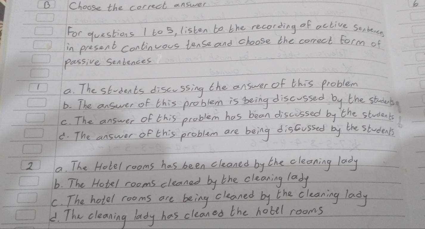 Choose the correct answer
b
For questions I to 5, listen to the recording of active senbences
in present continuous tense and choose the correct form of
passive Sentences
a. The students discussing the answer of this problem
b. The answer of this problem is being discussed by the students
c. The answer of this problem has bean discussed by the students
d. The answer of this problem are being discussed by the students
2 a. The Hotel rooms has been cleaned by the cleaning lady
b. The Hotel rooms cleaned by the cleaning lady
C. The hotel rooms are being cleaned by the cleaning lady
C. The cleaning lady has cleaned the hobel rooms