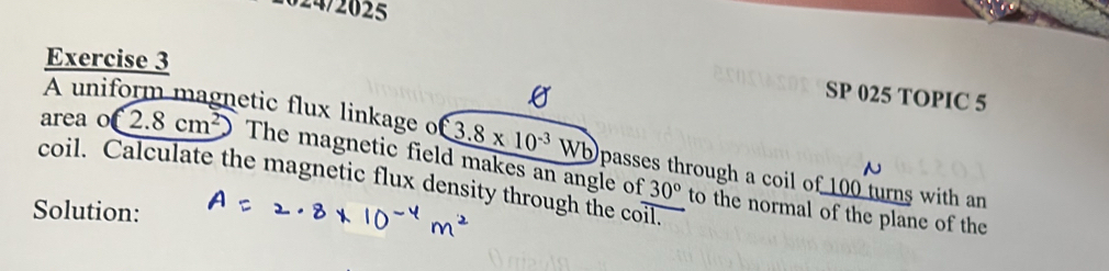 024/2625 
Exercise 3 
SP 025 TOPIC 5 
A uniform magnetic flux linkage o 3.8* 10^(-3)Wb
area o 2.8cm^2 The magnetic field makes an angle of to the normal of the plane of the 
coil. Calculate the magnetic flux density through the coil. passes through a coil of 100 turns with an
30°
Solution: