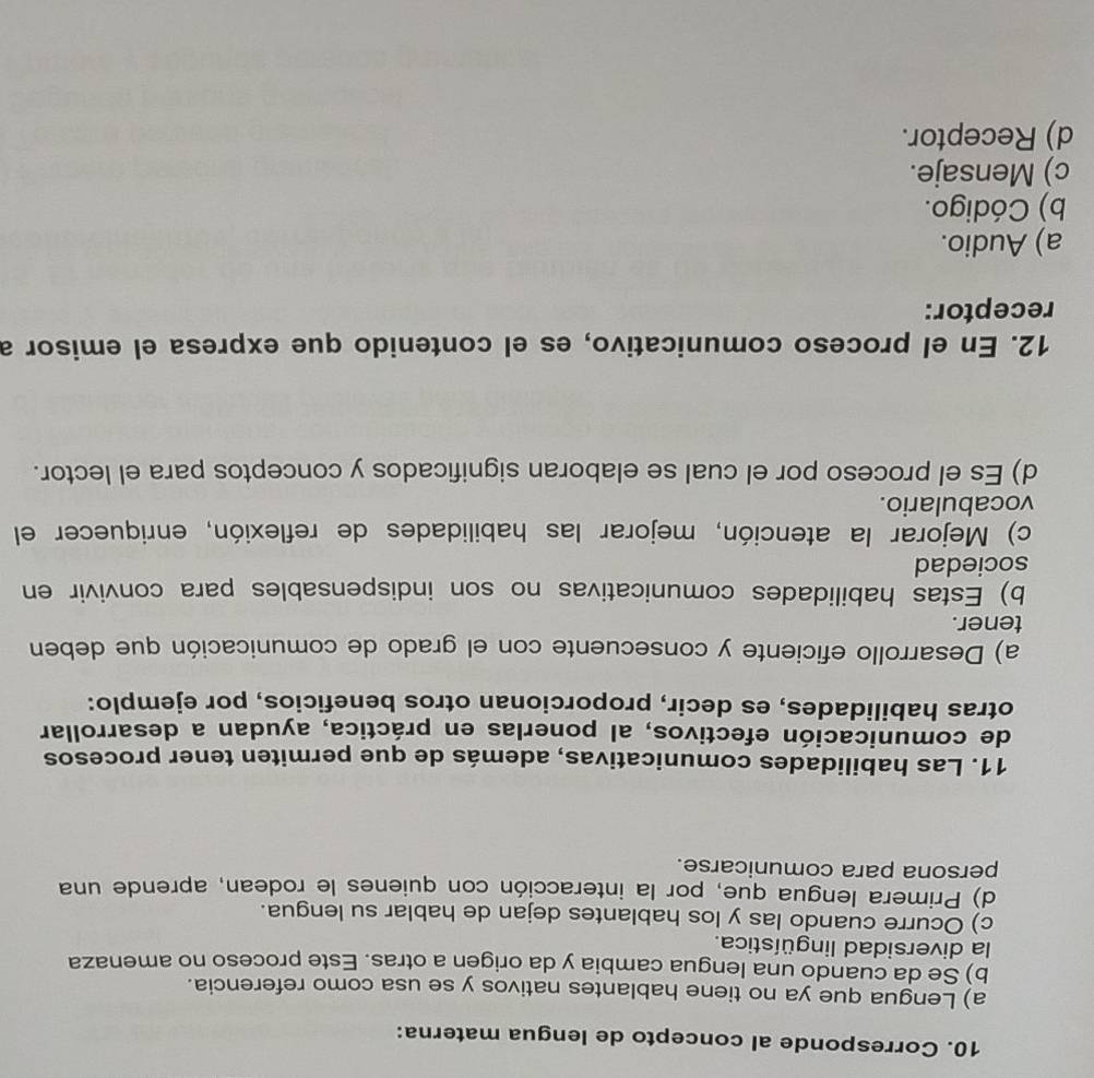 Corresponde al concepto de lengua materna:
a) Lengua que ya no tiene hablantes nativos y se usa como referencia.
b) Se da cuando una lengua cambia y da origen a otras. Este proceso no amenaza
la diversidad lingüística.
c) Ocurre cuando las y los hablantes dejan de hablar su lengua.
d) Primera lengua que, por la interacción con quienes le rodean, aprende una
persona para comunicarse.
11. Las habilidades comunicativas, además de que permiten tener procesos
de comunicación efectivos, al ponerlas en práctica, ayudan a desarrollar
otras habilidades, es decir, proporcionan otros beneficios, por ejemplo:
a) Desarrollo eficiente y consecuente con el grado de comunicación que deben
tener.
b) Estas habilidades comunicativas no son indispensables para convivir en
sociedad
c) Mejorar la atención, mejorar las habilidades de reflexión, enriquecer el
vocabulario.
d) Es el proceso por el cual se elaboran significados y conceptos para el lector.
12. En el proceso comunicativo, es el contenido que expresa el emisor a
receptor:
a) Audio.
b) Código.
c) Mensaje.
d) Receptor.