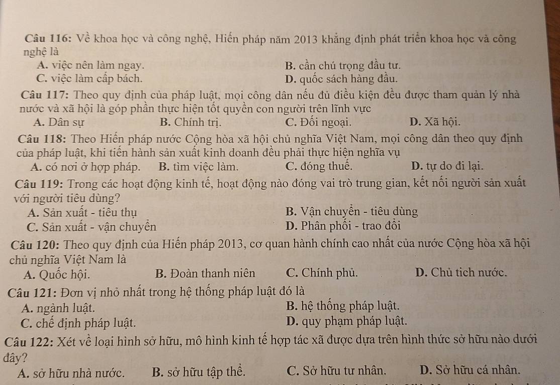 Về khoa học và công nghệ, Hiến pháp năm 2013 khẳng định phát triển khoa học và công
nghệ là
A. việc nên làm ngay. B. cần chú trọng đầu tư.
C. việc làm cấp bách. D. quốc sách hàng đầu.
Câu 117: Theo quy định của pháp luật, mọi công dân nếu đủ điều kiện đều được tham quản lý nhà
nước và xã hội là góp phần thực hiện tốt quyền con người trên lĩnh vực
A. Dân sự B. Chính trị. C. Đối ngoại. D. Xã hội.
Câu 118: Theo Hiến pháp nước Cộng hòa xã hội chủ nghĩa Việt Nam, mọi công dân theo quy định
của pháp luật, khi tiến hành sản xuất kinh doanh đều phải thực hiện nghĩa vụ
A. có nơi ở hợp pháp. B. tìm việc làm. C. đóng thuế. D. tự do đi lại.
Câu 119: Trong các hoạt động kinh tế, hoạt động nào đóng vai trò trung gian, kết nối người sản xuất
với người tiêu dùng?
A. Sản xuất - tiêu thụ B. Vận chuyển - tiêu dùng
C. Sản xuất - vận chuyển D. Phân phối - trao đồi
Câu 120: Theo quy định của Hiến pháp 2013, cơ quan hành chính cao nhất của nước Cộng hòa xã hội
chủ nghĩa Việt Nam là
A. Quốc hội. B. Đoàn thanh niên C. Chính phủ. D. Chủ tịch nước.
Câu 121: Đơn vị nhỏ nhất trong hệ thống pháp luật đó là
A. ngành luật. B. hệ thống pháp luật.
C. chế định pháp luật. D. quy phạm pháp luật.
Câu 122: Xét về loại hình sở hữu, mô hình kinh tế hợp tác xã được dựa trên hình thức sở hữu nào dưới
đây?
A. sở hữu nhà nước. B. sở hữu tập thể. C. Sở hữu tư nhân. D. Sở hữu cá nhân.