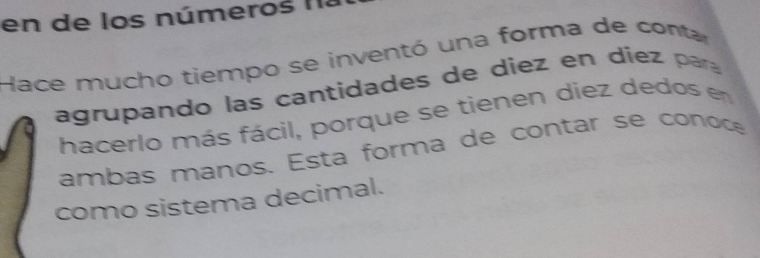 en de los números I . 
Hace mucho tiempo se inventó una forma de conta 
agrupando las cantidades de diez en diez ara 
hacerlo más fácil, porque se tienen diez dedos en 
ambas manos. Esta forma de contar se conoce 
como sistema decimal.