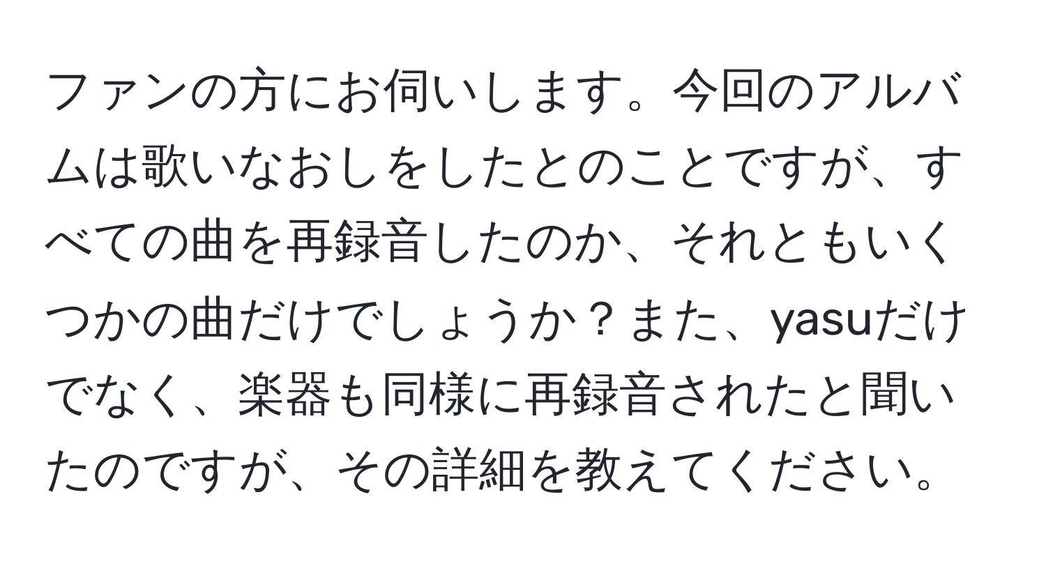 ファンの方にお伺いします。今回のアルバムは歌いなおしをしたとのことですが、すべての曲を再録音したのか、それともいくつかの曲だけでしょうか？また、yasuだけでなく、楽器も同様に再録音されたと聞いたのですが、その詳細を教えてください。