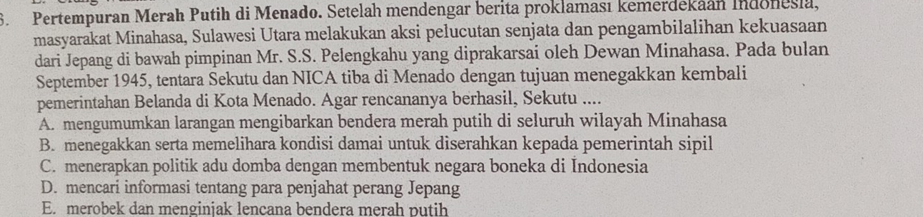 Pertempuran Merah Putih di Menado. Setelah mendengar berita proklaması kemerdekaan Indonesia,
masyarakat Minahasa, Sulawesi Utara melakukan aksi pelucutan senjata dan pengambilalihan kekuasaan
dari Jepang di bawah pimpinan Mr. S.S. Pelengkahu yang diprakarsai oleh Dewan Minahasa. Pada bulan
September 1945, tentara Sekutu dan NICA tiba di Menado dengan tujuan menegakkan kembali
pemerintahan Belanda di Kota Menado. Agar rencananya berhasil, Sekutu ....
A. mengumumkan larangan mengibarkan bendera merah putih di seluruh wilayah Minahasa
B. menegakkan serta memelihara kondisi damai untuk diserahkan kepada pemerintah sipil
C. menerapkan politik adu domba dengan membentuk negara boneka di Indonesia
D. mencari informasi tentang para penjahat perang Jepang
E. merobek dan menginjak lencana bendera merah putih