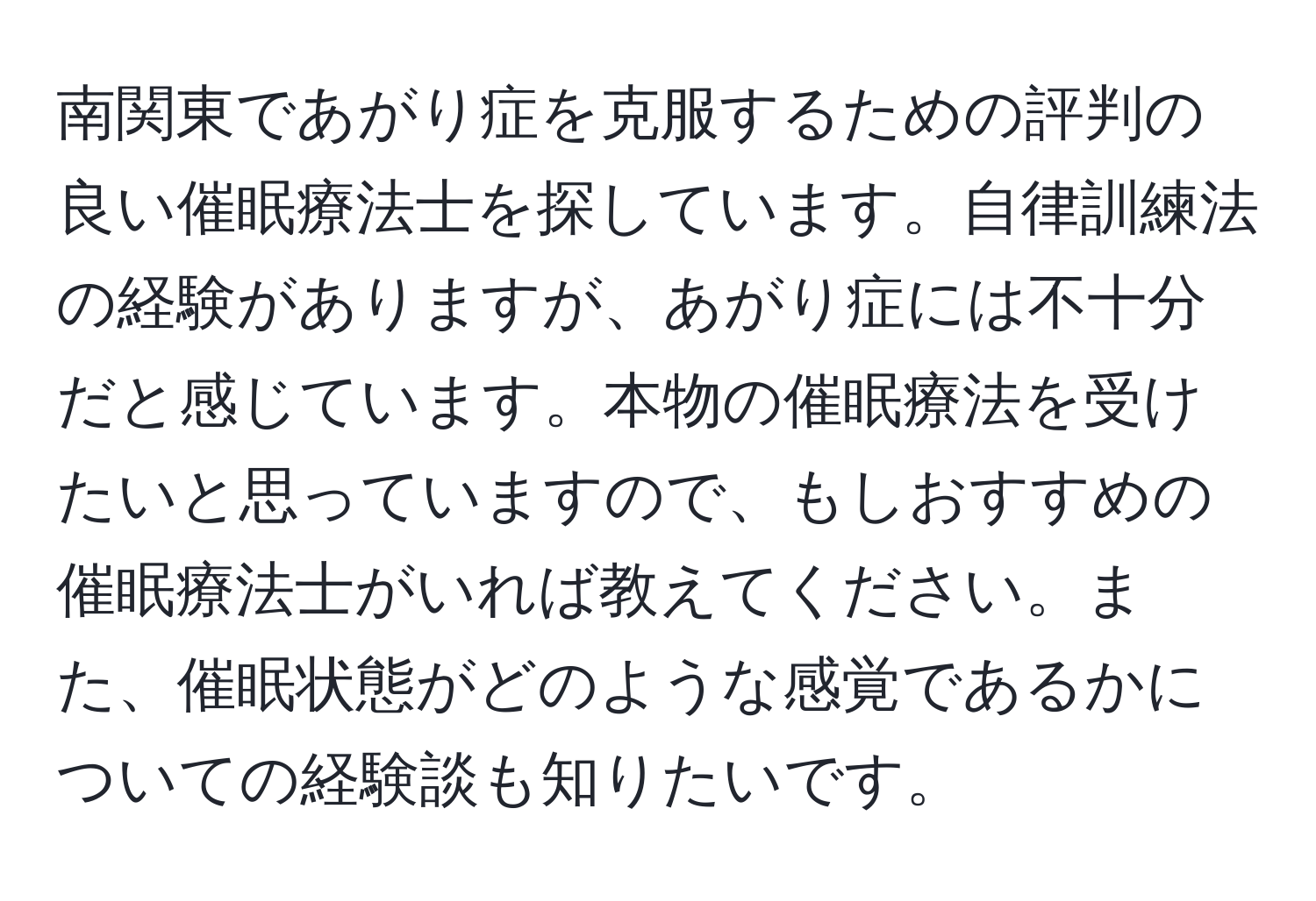 南関東であがり症を克服するための評判の良い催眠療法士を探しています。自律訓練法の経験がありますが、あがり症には不十分だと感じています。本物の催眠療法を受けたいと思っていますので、もしおすすめの催眠療法士がいれば教えてください。また、催眠状態がどのような感覚であるかについての経験談も知りたいです。