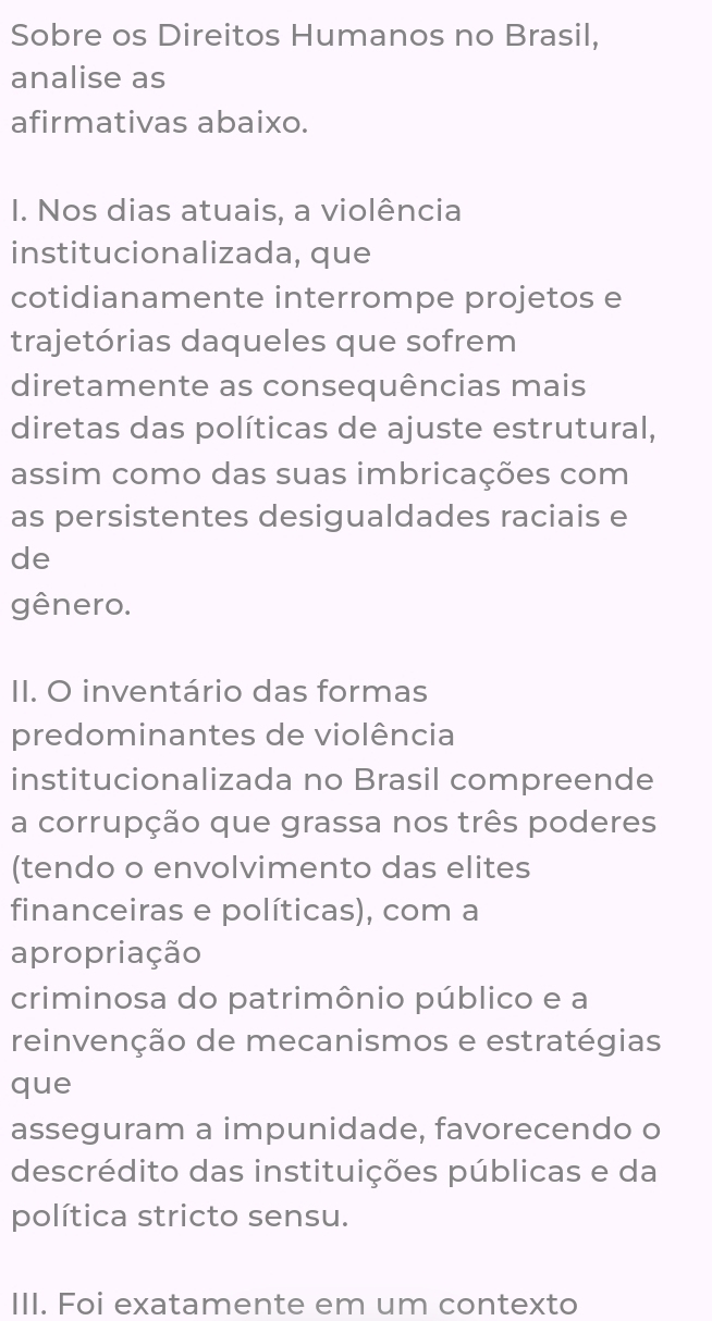 Sobre os Direitos Humanos no Brasil, 
analise as 
afirmativas abaixo. 
I. Nos dias atuais, a violência 
institucionalizada, que 
cotidianamente interrompe projetos e 
trajetórias daqueles que sofrem 
diretamente as consequências mais 
diretas das políticas de ajuste estrutural, 
assim como das suas imbricações com 
as persistentes desigualdades raciais e 
de 
gênero. 
II. O inventário das formas 
predominantes de violência 
institucionalizada no Brasil compreende 
a corrupção que grassa nos três poderes 
(tendo o envolvimento das elites 
financeiras e políticas), com a 
apropriação 
criminosa do patrimônio público e a 
reinvenção de mecanismos e estratégias 
que 
asseguram a impunidade, favorecendo o 
descrédito das instituições públicas e da 
política stricto sensu. 
III. Foi exatamente em um contexto