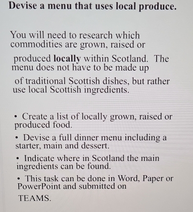 Devise a menu that uses local produce. 
You will need to research which 
commodities are grown, raised or 
produced locally within Scotland. The 
menu does not have to be made up 
of traditional Scottish dishes, but rather 
use local Scottish ingredients. 
Create a list of locally grown, raised or 
produced food. 
Devise a full dinner menu including a 
starter, main and dessert. 
Indicate where in Scotland the main 
ingredients can be found. 
This task can be done in Word, Paper or 
PowerPoint and submitted on 
TEAMS.