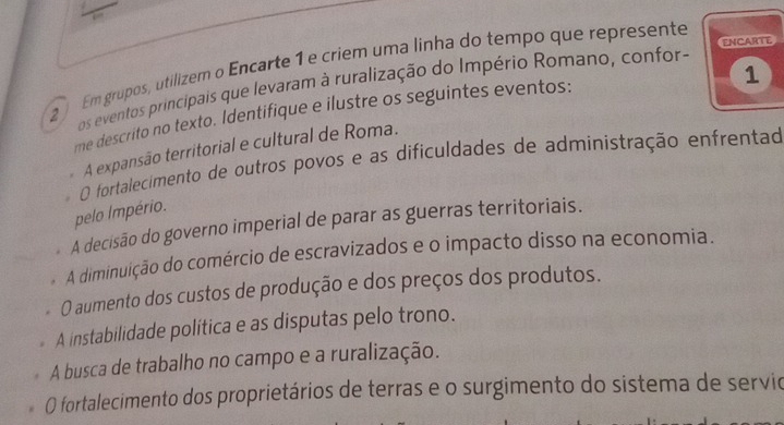 ENCARTE
2 Em grupos, utilizem o Encarte 1 e criem uma linha do tempo que represente
os eventos principais que levaram à ruralização do Império Romano, confor-
me descrito no texto. Identifique e ilustre os seguintes eventos:
A expansão territorial e cultural de Roma. 1
O fortalecimento de outros povos e as dificuldades de administração enfrentad
pelo Império.
A decisão do governo imperial de parar as guerras territoriais.
A diminuição do comércio de escravizados e o impacto disso na economia.
O aumento dos custos de produção e dos preços dos produtos.
A instabilidade política e as disputas pelo trono.
A busca de trabalho no campo e a ruralização.
O fortalecimento dos proprietários de terras e o surgimento do sistema de servio