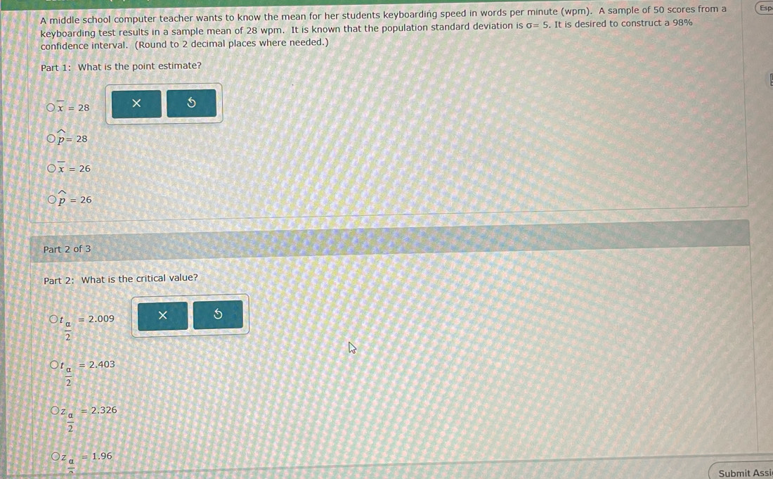 A middle school computer teacher wants to know the mean for her students keyboarding speed in words per minute (wpm). A sample of 50 scores from a Esp 
keyboarding test results in a sample mean of 28 wpm. It is known that the population standard deviation is sigma =5. It is desired to construct a 98%
confidence interval. (Round to 2 decimal places where needed.) 
Part 1: What is the point estimate?
x=28 × 5
widehat p=28
x=26
widehat p=26
Part 2 of 3 
Part 2: What is the critical value?
t_  =2.009 × 5
2
frac t_a2 =2.403
z_ a/2 =2.326
z__ a==1.96 
Submit Assi