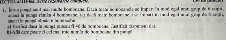 ECTUL al III-lea. Scrie rézolvárile compléte. (30 de puncte) 
1. Într-o pungă sunt mai multe bomboane. Dacă toate bomboanele se împart în mod egal unui grup de 6 copii, 
atunci în pungă rămân 4 bomboane, iar dacă toate bomboanele se împart în mod egal unui grup de 8 copii, 
atunci în pungă rămân 6 bomboane. 
a) Verifică dacă în pungă puteau fi 46 de bomboane. Justifică răspunsul dat. 
b) Află care poate fi cel mai mic număr de bomboane din pungă.