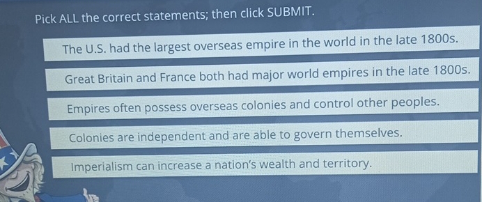 Pick ALL the correct statements; then click SUBMIT.
The U.S. had the largest overseas empire in the world in the late 1800s.
Great Britain and France both had major world empires in the late 1800s.
Empires often possess overseas colonies and control other peoples.
Colonies are independent and are able to govern themselves.
Imperialism can increase a nation’s wealth and territory.