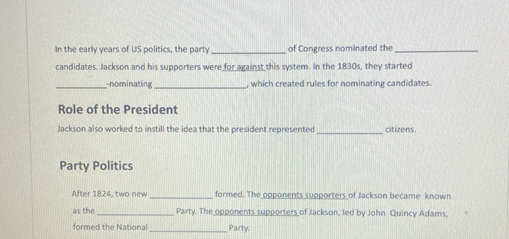 In the early years of US politics, the party_ of Congress nominated the_ 
candidates. Jackson and his supporters were for against this system. In the 1830s, they started 
_-nominating _, which created rules for nominating candidates. 
Role of the President 
Jackson also worked to instill the idea that the president represented _citizens. 
Party Politics 
After 1824, two new _formed. The opponents supporters of Jackson became known 
as the _Party. The opponents supporters of Jackson, led by John Quincy Adams, 
formed the National Party.